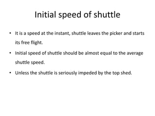 Initial speed of shuttle
• It is a speed at the instant, shuttle leaves the picker and starts
its free flight.
• Initial speed of shuttle should be almost equal to the average
shuttle speed.
• Unless the shuttle is seriously impeded by the top shed.
 