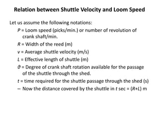Relation between Shuttle Velocity and Loom Speed
Let us assume the following notations:
P = Loom speed (picks/min.) or number of revolution of
crank shaft/min.
R = Width of the reed (m)
v = Average shuttle velocity (m/s)
L = Effective length of shuttle (m)
θ = Degree of crank shaft rotation available for the passage
of the shuttle through the shed.
t = time required for the shuttle passage through the shed (s)
– Now the distance covered by the shuttle in t sec = (R+L) m
 