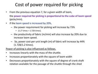 Cost of power required for picking
• From the previous equation 7, for a given width of loom,
the power required for picking is proportional to the cube of loom speed
(picks/min).
• if the loom speed is increased by 20%,
– the power requirement for picking will increase by 73%
• (1.23 times = 1.728 times).
– the productivity of fabric (m/min) will also increase by 20% due to
increase loom speed.
– So, power cost per unit length (m) of fabric will increase by 44%
(1.728/1.2 times).
Power of picking is also influenced as follows.
• Increases linearly with the mass of the shuttle.
• Increases proportionately with the square of loom width
• Decreases proportionately with the square of degree of crank shaft
rotation available for the passage of the shuttle through the shed
 