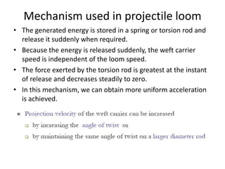 Mechanism used in projectile loom
• The generated energy is stored in a spring or torsion rod and
release it suddenly when required.
• Because the energy is released suddenly, the weft carrier
speed is independent of the loom speed.
• The force exerted by the torsion rod is greatest at the instant
of release and decreases steadily to zero.
• In this mechanism, we can obtain more uniform acceleration
is achieved.
 