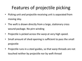Features of projectile picking
• Picking unit and projectile receiving unit is separated from
moving sley.
• The weft is drawn directly from a large, stationary cross
wound package. No pirn winding
• Projectile is picked across the warp at very high speed.
• Small amount of shed opening is sufficient to pass the small
projectile
• Projectile runs in a steel guides, so that warp threads are not
touched neither by projectile nor by weft thread
 