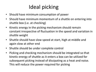 Ideal picking
• Should have minimum consumption of power
• Should have minimum momentum of a shuttle on entering into
shuttle box (i.e. at checking)
• Kinetic energy in the picking mechanism should remain
constant irrespective of fluctuation in the speed and variation in
shuttle weight
• Shuttle should have slow speed at start, high at middle and
again slow at other end
• Shuttle should be under complete control
• Picking and checking mechanism should be integrated so that
kinetic energy of shuttle as it enters a box can be utilized for
subsequent picking instead of dissipating as a heat and noise.
This will reduce the power required for picking
 