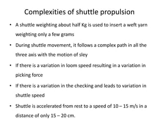 Complexities of shuttle propulsion
• A shuttle weighting about half Kg is used to insert a weft yarn
weighting only a few grams
• During shuttle movement, it follows a complex path in all the
three axis with the motion of sley
• If there is a variation in loom speed resulting in a variation in
picking force
• If there is a variation in the checking and leads to variation in
shuttle speed
• Shuttle is accelerated from rest to a speed of 10 – 15 m/s in a
distance of only 15 – 20 cm.
 
