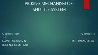 PICKING MECHANISM OF
SHUTTLE SYSTEM
SUBMITTED BY SUBMITTED
TO
NAME:- AKSHAY SEN MR. PRAKASH KUDE
ROLL NO. 18EMBTT201
 