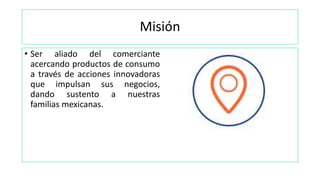 Misión
• Ser aliado del comerciante
acercando productos de consumo
a través de acciones innovadoras
que impulsan sus negocios,
dando sustento a nuestras
familias mexicanas.
 