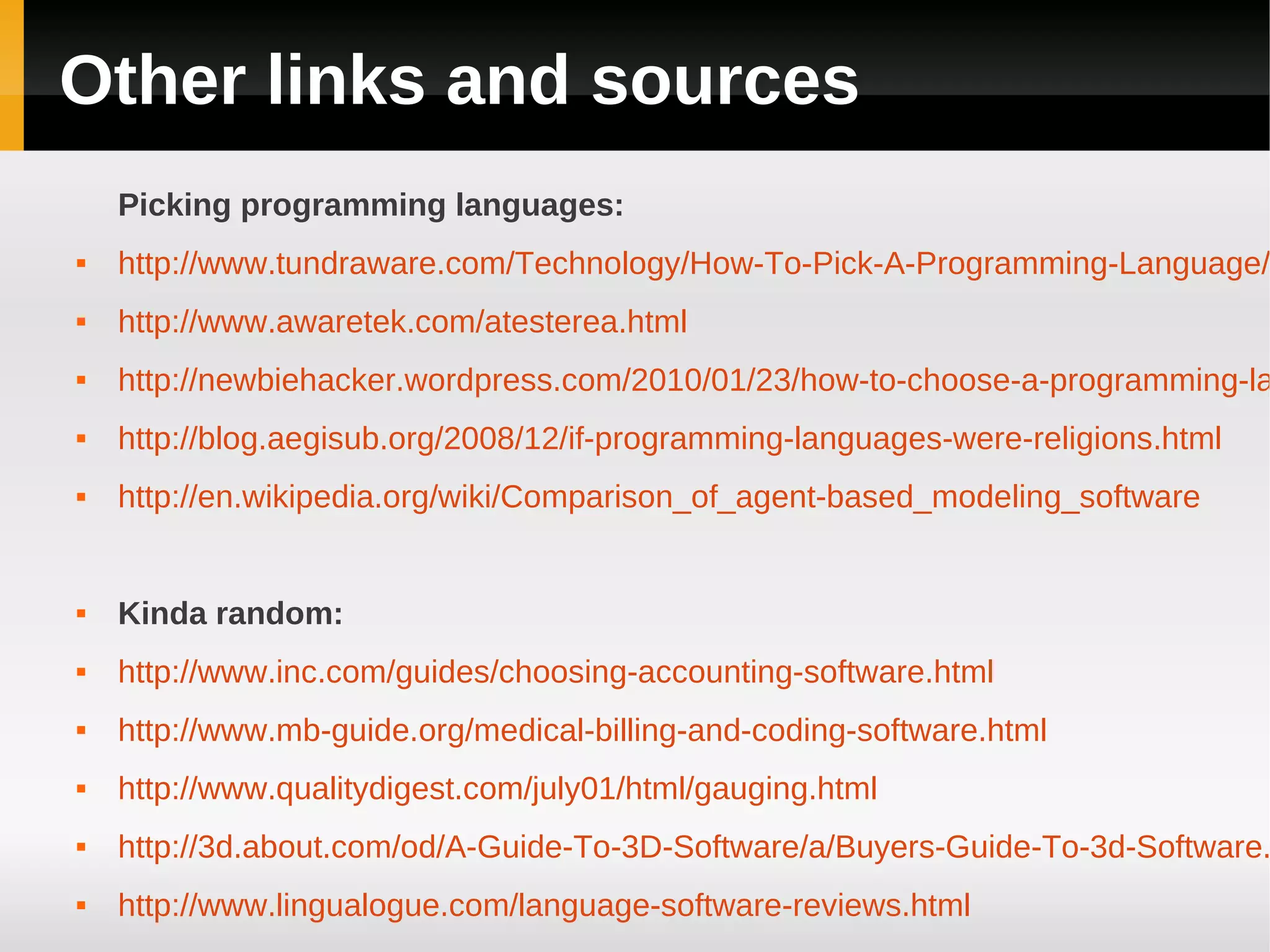 Other links and sources
    Picking programming languages:
   http://www.tundraware.com/Technology/How-To-Pick-A-Programming-Language/
   http://www.awaretek.com/atesterea.html
   http://newbiehacker.wordpress.com/2010/01/23/how-to-choose-a-programming-la
   http://blog.aegisub.org/2008/12/if-programming-languages-were-religions.html
   http://en.wikipedia.org/wiki/Comparison_of_agent-based_modeling_software


   Kinda random:
   http://www.inc.com/guides/choosing-accounting-software.html
   http://www.mb-guide.org/medical-billing-and-coding-software.html
   http://www.qualitydigest.com/july01/html/gauging.html
   http://3d.about.com/od/A-Guide-To-3D-Software/a/Buyers-Guide-To-3d-Software.
   http://www.lingualogue.com/language-software-reviews.html
 