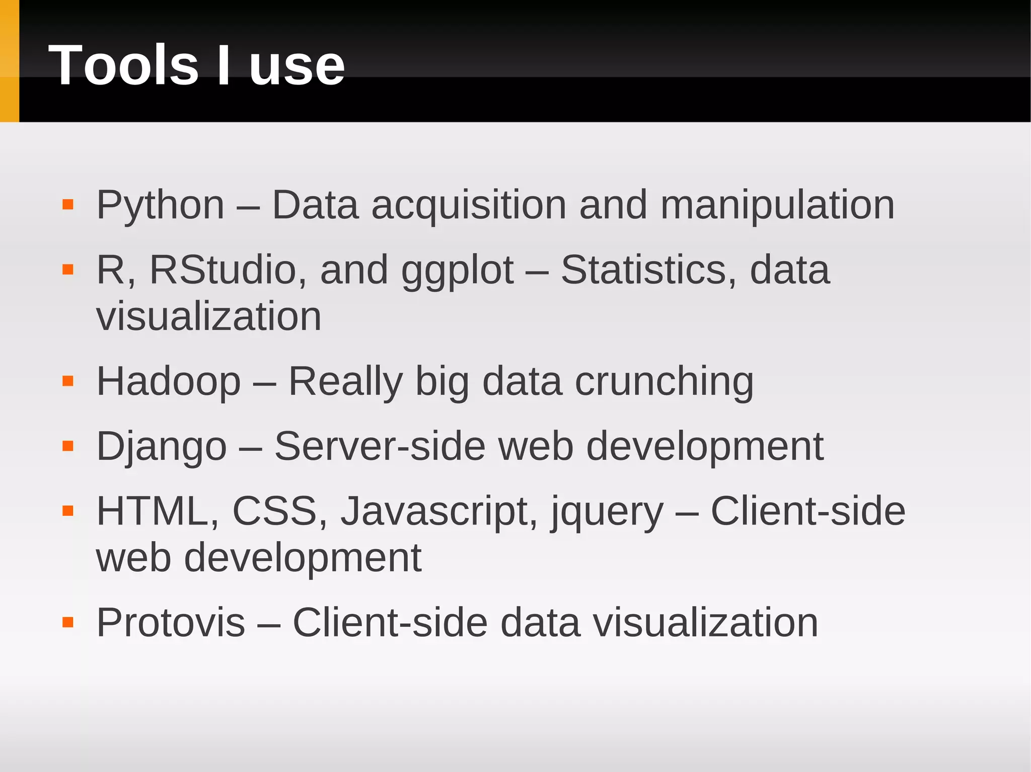 Tools I use

   Python – Data acquisition and manipulation
   R, RStudio, and ggplot – Statistics, data
    visualization
   Hadoop – Really big data crunching
   Django – Server-side web development
   HTML, CSS, Javascript, jquery – Client-side
    web development
   Protovis – Client-side data visualization
 