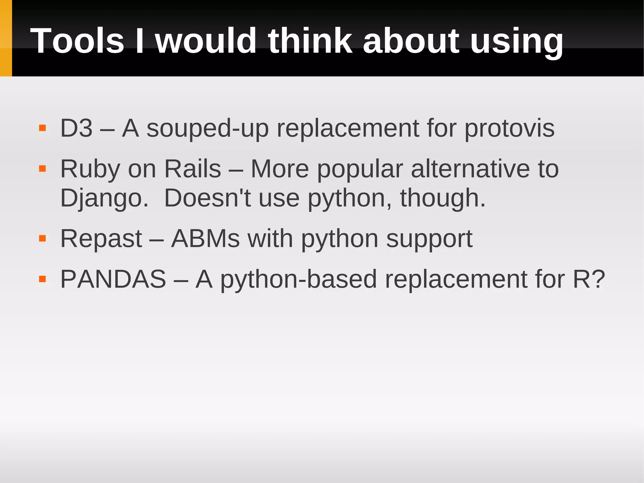 Tools I would think about using

   D3 – A souped-up replacement for protovis
   Ruby on Rails – More popular alternative to
    Django. Doesn't use python, though.
   Repast – ABMs with python support
   PANDAS – A python-based replacement for R?
 