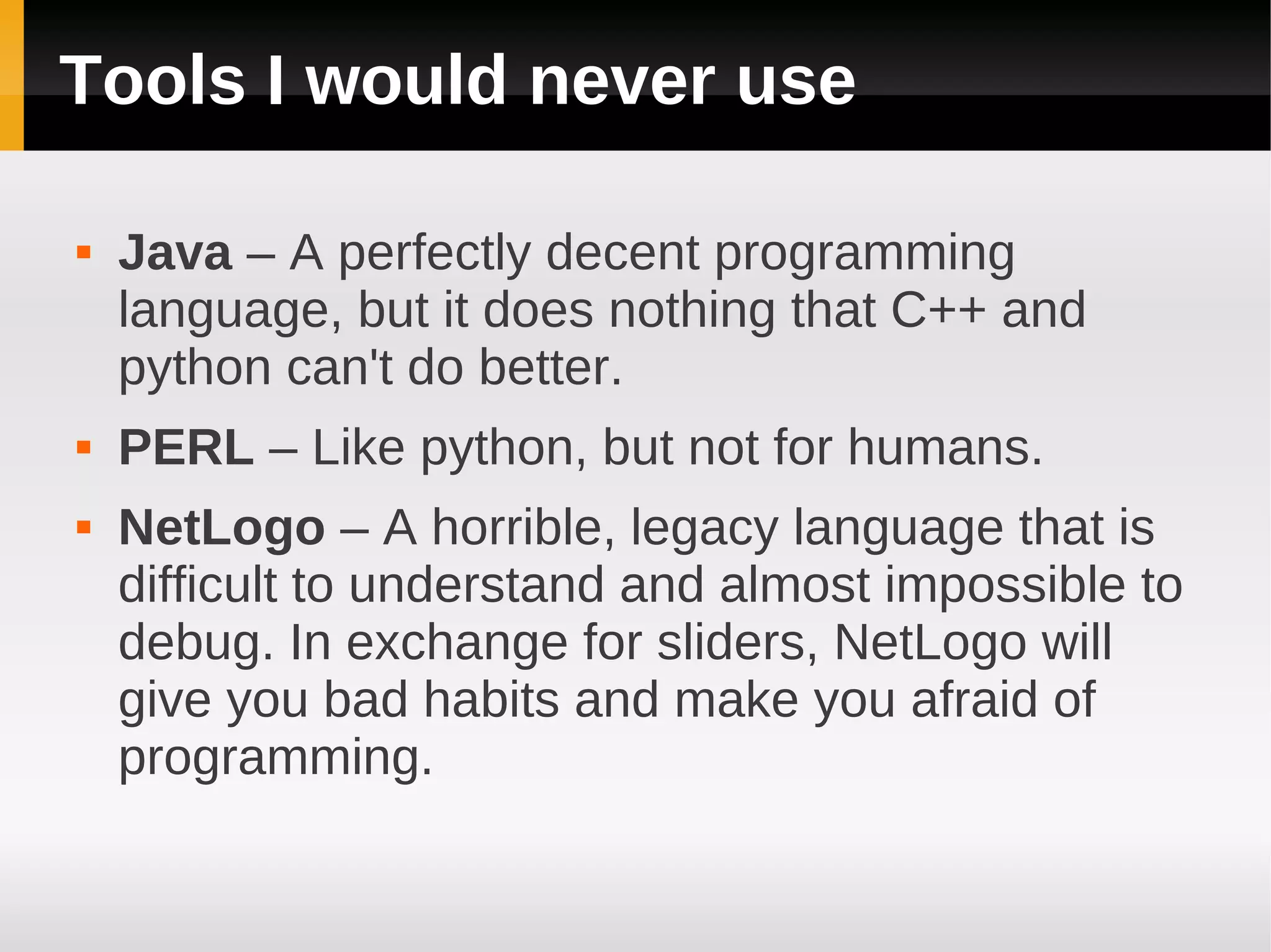 Tools I would never use

   Java – A perfectly decent programming
    language, but it does nothing that C++ and
    python can't do better.
   PERL – Like python, but not for humans.
   NetLogo – A horrible, legacy language that is
    difficult to understand and almost impossible to
    debug. In exchange for sliders, NetLogo will
    give you bad habits and make you afraid of
    programming.
 