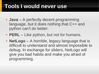 Tools I would never use

   Java – A perfectly decent programming
    language, but it does nothing that C++ and
    python can't do better.
   PERL – Like python, but not for humans.
   NetLogo – A horrible, legacy language that is
    difficult to understand and almost impossible to
    debug. In exchange for sliders, NetLogo will
    give you bad habits and make you afraid of
    programming.
 