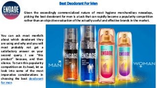 Best Deodorant For Men
You can ask most menfolk
about which deodorant they
are using and why and you will
most probably not get a
satisfactory answer on your
second query. I use “this
product” because, and then
silence. To turn this popularity
competition on its head, let us
look into some of the most
imperative considerations in
choosing the best deodorant
for men
Given the exceedingly commercialized nature of most hygiene merchandises nowadays,
picking the best deodorant for men is a task that can rapidly become a popularity competition
rather than an objective evaluation of the actually useful and effective brands in the market.
 