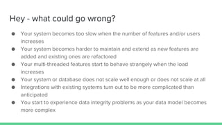 Hey - what could go wrong?
● Your system becomes too slow when the number of features and/or users
increases
● Your system becomes harder to maintain and extend as new features are
added and existing ones are refactored
● Your multi-threaded features start to behave strangely when the load
increases
● Your system or database does not scale well enough or does not scale at all
● Integrations with existing systems turn out to be more complicated than
anticipated
● You start to experience data integrity problems as your data model becomes
more complex
 