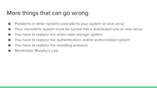 More things that can go wrong
● Problems in other systems cascade to your system or vice versa
● Your monolithic system must be turned into a distributed one or vice versa
● You have to replace the entire data storage system
● You have to replace the authentication and/or authorization system
● You have to replace the remoting protocol
● Remember Murphy’s Law
 