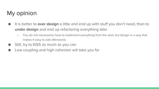 My opinion
● It is better to over design a little and end up with stuff you don’t need, than to
under design and end up refactoring everything later
○ You do not necessarily have to implement everything from the start, but design in a way that
makes it easy to add afterwards
● Still, try to KISS as much as you can
● Low coupling and high cohesion will take you far
 