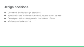 Design decisions
● Document all your design decisions
● If you had more than one alternative, list the others as well
● Developers will ask why you did this instead of that
● We have a short memory
 
