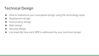 Technical Design
● How to implement your conceptual design using the technology stack
● Deployment design
● Concurrency design
● Data design
● Security design
● List explicitly how each NFR is addressed by your technical design
 