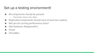Set up a testing environment!
● All components should be present
○ Remember: None, One, Many
● Replicated components should have at least two replicas
● Will you be running performance tests?
● Old hardware, RaspberryPi:s
● Cloud
● VirtualBox
 