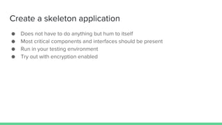 Create a skeleton application
● Does not have to do anything but hum to itself
● Most critical components and interfaces should be present
● Run in your testing environment
● Try out with encryption enabled
 