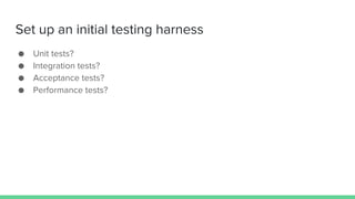 Set up an initial testing harness
● Unit tests?
● Integration tests?
● Acceptance tests?
● Performance tests?
 