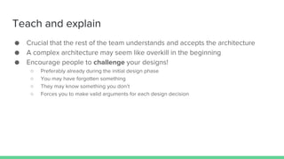 Teach and explain
● Crucial that the rest of the team understands and accepts the architecture
● A complex architecture may seem like overkill in the beginning
● Encourage people to challenge your designs!
○ Preferably already during the initial design phase
○ You may have forgotten something
○ They may know something you don’t
○ Forces you to make valid arguments for each design decision
 