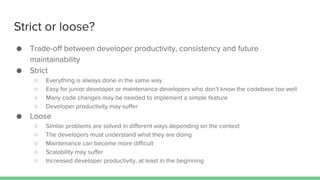 Strict or loose?
● Trade-off between developer productivity, consistency and future
maintainability
● Strict
○ Everything is always done in the same way
○ Easy for junior developer or maintenance developers who don’t know the codebase too well
○ Many code changes may be needed to implement a simple feature
○ Developer productivity may suffer
● Loose
○ Similar problems are solved in different ways depending on the context
○ The developers must understand what they are doing
○ Maintenance can become more difficult
○ Scalability may suffer
○ Increased developer productivity, at least in the beginning
 