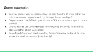 Some examples
● Can you contact your persistence layer directly from the UI when retrieving
reference data or do you have to go through the service layer?
● Do you have to use DTOs in your UI or is it OK for your service layer to return
entities?
● Do you have to use Java interfaces for everything or can you let an object
access another object via its class?
● Can a facade/boundary invoke another facade/boundary or does it have to
invoke the service/control objects directly?
 
