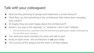 Talk with your colleagues!
● How are they planning to design and implement a certain feature?
● Have they run into something in the architecture that makes their everyday
lives harder?
● Or maybe they are even happy about the architecture!?!
● Avoid a “my way or the highway” or “whatever I don’t care” attitude
○ (Can be hard at times, especially if you are tired and keep getting your designs challenged by
the rest of the team members)
● You want your team members to come and talk to you!
● Keep an open mind - the architecture is not your baby
● The success of the project and the team is all that matters
 