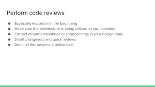 Perform code reviews
● Especially important in the beginning
● Make sure the architecture is being utilized as you intended
● Correct misunderstandings or shortcomings in your design early
● Small changesets and quick reviews
● Don’t let this become a bottleneck!
 