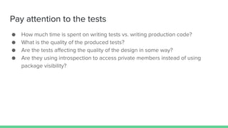 Pay attention to the tests
● How much time is spent on writing tests vs. writing production code?
● What is the quality of the produced tests?
● Are the tests affecting the quality of the design in some way?
● Are they using introspection to access private members instead of using
package visibility?
 