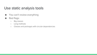 Use static analysis tools
● You can’t review everything
● Red flags:
○ Big classes
○ Long methods
○ Classes and packages with circular dependencies
 