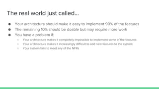 The real world just called...
● Your architecture should make it easy to implement 90% of the features
● The remaining 10% should be doable but may require more work
● You have a problem if:
○ Your architecture makes it completely impossible to implement some of the features
○ Your architecture makes it increasingly difficult to add new features to the system
○ Your system fails to meet any of the NFRs
 
