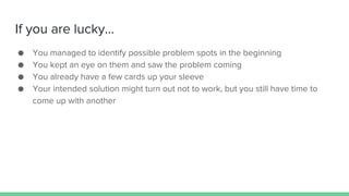 If you are lucky...
● You managed to identify possible problem spots in the beginning
● You kept an eye on them and saw the problem coming
● You already have a few cards up your sleeve
● Your intended solution might turn out not to work, but you still have time to
come up with another
 