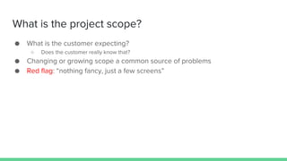 What is the project scope?
● What is the customer expecting?
○ Does the customer really know that?
● Changing or growing scope a common source of problems
● Red flag: “nothing fancy, just a few screens”
 