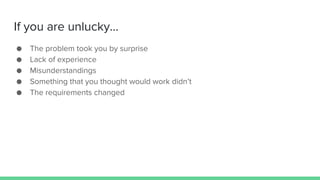 If you are unlucky...
● The problem took you by surprise
● Lack of experience
● Misunderstandings
● Something that you thought would work didn’t
● The requirements changed
 