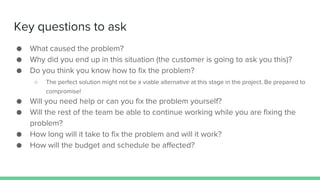 Key questions to ask
● What caused the problem?
● Why did you end up in this situation (the customer is going to ask you this)?
● Do you think you know how to fix the problem?
○ The perfect solution might not be a viable alternative at this stage in the project. Be prepared to
compromise!
● Will you need help or can you fix the problem yourself?
● Will the rest of the team be able to continue working while you are fixing the
problem?
● How long will it take to fix the problem and will it work?
● How will the budget and schedule be affected?
 