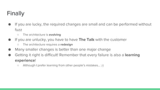 Finally
● If you are lucky, the required changes are small and can be performed without
fuzz
○ The architecture is evolving
● If you are unlucky, you have to have The Talk with the customer
○ The architecture requires a redesign
● Many smaller changes is better than one major change
● Getting it right is difficult! Remember that every failure is also a learning
experience!
○ Although I prefer learning from other people’s mistakes… ;-)
 