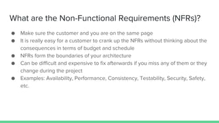 What are the Non-Functional Requirements (NFRs)?
● Make sure the customer and you are on the same page
● It is really easy for a customer to crank up the NFRs without thinking about the
consequences in terms of budget and schedule
● NFRs form the boundaries of your architecture
● Can be difficult and expensive to fix afterwards if you miss any of them or they
change during the project
● Examples: Availability, Performance, Consistency, Testability, Security, Safety,
etc.
 