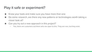 Play it safe or experiment?
● Know your tools and make sure you have more than one
● Do some research, are there any new patterns or technologies worth taking a
closer look at?
● Can you try out a new approach in this project?
○ Yes, there are customers out there who are open to this. They are rare, but they exist.
 