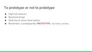 To prototype or not to prototype
● High-risk features
● Nontrivial things
● Stuff you’ve never done before
● Remember: a prototype is a PROTOTYPE - no more, no less
 