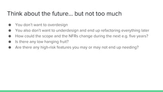 Think about the future… but not too much
● You don’t want to overdesign
● You also don’t want to underdesign and end up refactoring everything later
● How could the scope and the NFRs change during the next e.g. five years?
● Is there any low hanging fruit?
● Are there any high-risk features you may or may not end up needing?
 