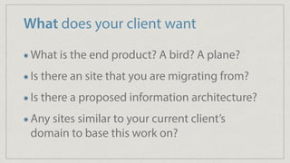 What does your client want
What is the end product? A bird? A plane?
Is there an site that you are migrating from?
Is there a proposed information architecture?
Any sites similar to your current client’s
domain to base this work on?
 