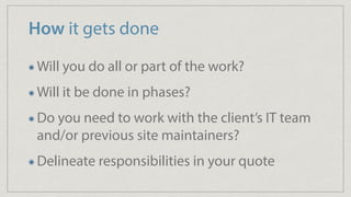 How it gets done
Will you do all or part of the work?
Will it be done in phases?
Do you need to work with the client’s IT team
and/or previous site maintainers?
Delineate responsibilities in your quote
 