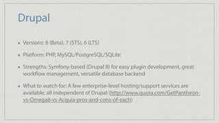 Drupal
Versions: 8 (Beta), 7 (STS), 6 (LTS)
Platform: PHP, MySQL/PostgreSQL/SQLite
Strengths: Symfony-based (Drupal 8) for easy plugin development, great
workflow management, versatile database backend
What to watch for: A few enterprise-level hosting/support services are
available, all independent of Drupal (http://www.quora.com/GetPantheon-
vs-Omega8-vs-Acquia-pros-and-cons-of-each)
 