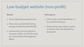 Low budget website (non-profit)
Result:
Client rejected proposal (cost)
There was a potential hosting
change to Windows/IIS/MSSQL
Continued to service client to
maintain HTML/JS/CSS files that
are restricted by the fragment
editor
Retrospect:
Client didn’t need WordPress or
its powerful features
Total money spent after 3 years
is still less than the WordPress
proposed
 