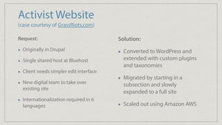 Activist Website 
(case courtesy of GrassRiots.com)
Request:
Originally in Drupal
Single shared host at Bluehost
Client needs simpler edit interface
New digital team to take over
existing site
Internationalization required in 6
languages
Solution:
Converted to WordPress and
extended with custom plugins
and taxonomies
Migrated by starting in a
subsection and slowly
expanded to a full site
Scaled out using Amazon AWS
 