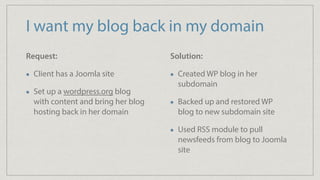 I want my blog back in my domain
Request:
Client has a Joomla site
Set up a wordpress.org blog
with content and bring her blog
hosting back in her domain
Solution:
Created WP blog in her
subdomain
Backed up and restored WP
blog to new subdomain site
Used RSS module to pull
newsfeeds from blog to Joomla
site
 