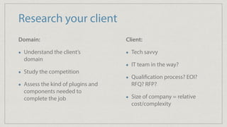 Research your client
Domain:
Understand the client’s
domain
Study the competition
Assess the kind of plugins and
components needed to
complete the job
Client:
Tech savvy
IT team in the way?
Qualification process? EOI?
RFQ? RFP?
Size of company = relative
cost/complexity
 