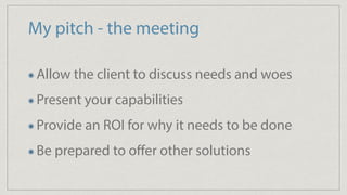 My pitch - the meeting
Allow the client to discuss needs and woes
Present your capabilities
Provide an ROI for why it needs to be done
Be prepared to oﬀer other solutions
 