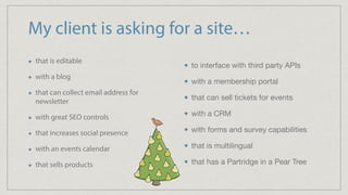 My client is asking for a site…
that is editable
with a blog
that can collect email address for
newsletter
with great SEO controls
that increases social presence
with an events calendar
that sells products
to interface with third party APIs

with a membership portal

that can sell tickets for events

with a CRM

with forms and survey capabilities

that is multilingual

that has a Partridge in a Pear Tree
 