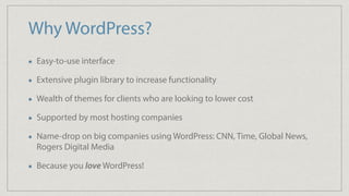 Why WordPress?
Easy-to-use interface
Extensive plugin library to increase functionality
Wealth of themes for clients who are looking to lower cost
Supported by most hosting companies
Name-drop on big companies using WordPress: CNN, Time, Global News,
Rogers Digital Media
Because you love WordPress!
 
